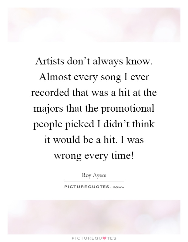 Artists don't always know. Almost every song I ever recorded that was a hit at the majors that the promotional people picked I didn't think it would be a hit. I was wrong every time! Picture Quote #1