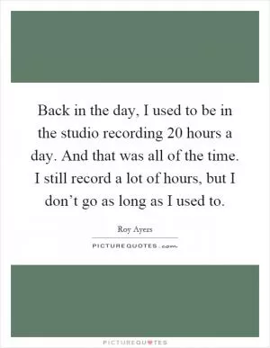 Back in the day, I used to be in the studio recording 20 hours a day. And that was all of the time. I still record a lot of hours, but I don’t go as long as I used to Picture Quote #1