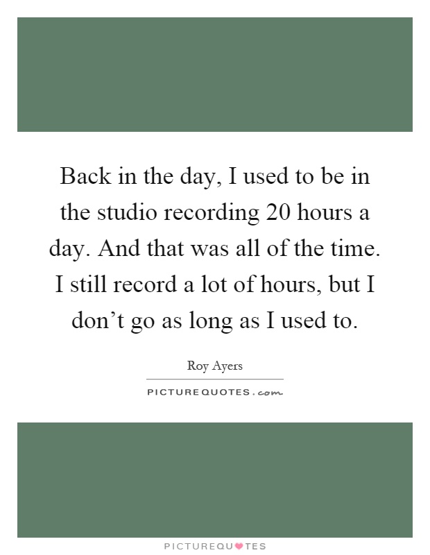 Back in the day, I used to be in the studio recording 20 hours a day. And that was all of the time. I still record a lot of hours, but I don't go as long as I used to Picture Quote #1