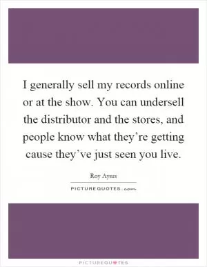 I generally sell my records online or at the show. You can undersell the distributor and the stores, and people know what they’re getting cause they’ve just seen you live Picture Quote #1