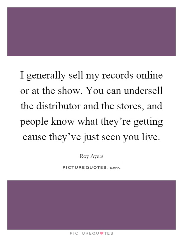 I generally sell my records online or at the show. You can undersell the distributor and the stores, and people know what they're getting cause they've just seen you live Picture Quote #1