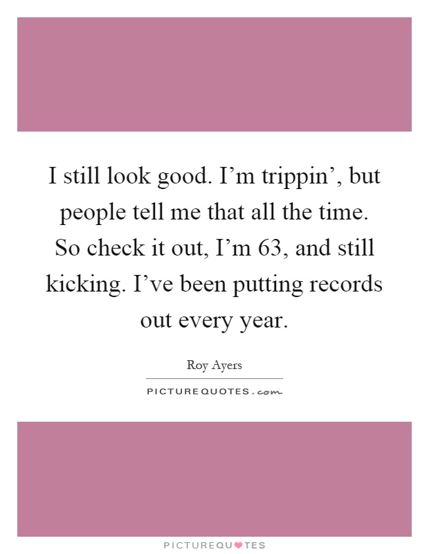 I still look good. I'm trippin', but people tell me that all the time. So check it out, I'm 63, and still kicking. I've been putting records out every year Picture Quote #1