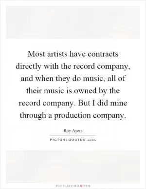 Most artists have contracts directly with the record company, and when they do music, all of their music is owned by the record company. But I did mine through a production company Picture Quote #1