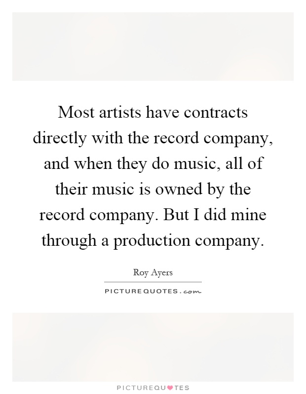 Most artists have contracts directly with the record company, and when they do music, all of their music is owned by the record company. But I did mine through a production company Picture Quote #1
