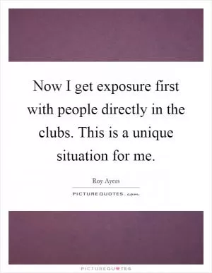 Now I get exposure first with people directly in the clubs. This is a unique situation for me Picture Quote #1