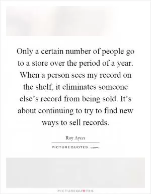 Only a certain number of people go to a store over the period of a year. When a person sees my record on the shelf, it eliminates someone else’s record from being sold. It’s about continuing to try to find new ways to sell records Picture Quote #1