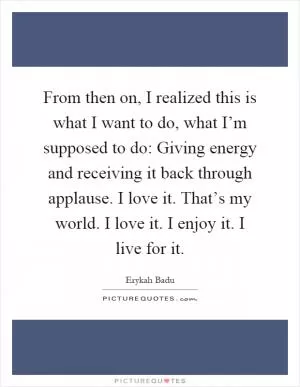 From then on, I realized this is what I want to do, what I’m supposed to do: Giving energy and receiving it back through applause. I love it. That’s my world. I love it. I enjoy it. I live for it Picture Quote #1