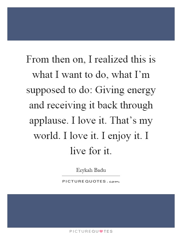 From then on, I realized this is what I want to do, what I'm supposed to do: Giving energy and receiving it back through applause. I love it. That's my world. I love it. I enjoy it. I live for it Picture Quote #1