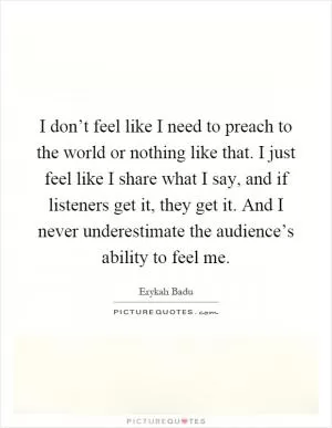 I don’t feel like I need to preach to the world or nothing like that. I just feel like I share what I say, and if listeners get it, they get it. And I never underestimate the audience’s ability to feel me Picture Quote #1