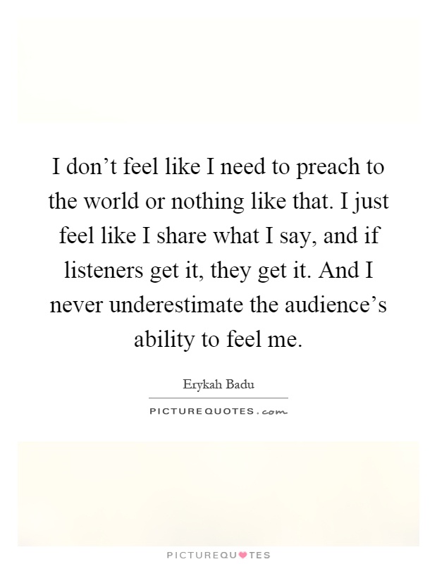 I don't feel like I need to preach to the world or nothing like that. I just feel like I share what I say, and if listeners get it, they get it. And I never underestimate the audience's ability to feel me Picture Quote #1