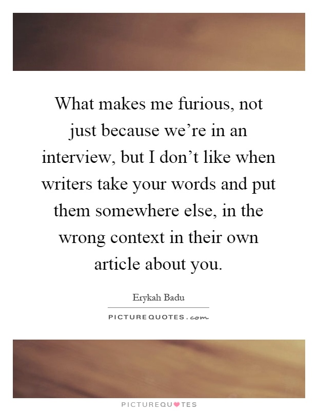 What makes me furious, not just because we're in an interview, but I don't like when writers take your words and put them somewhere else, in the wrong context in their own article about you Picture Quote #1