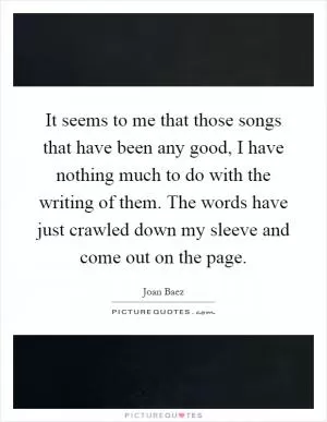 It seems to me that those songs that have been any good, I have nothing much to do with the writing of them. The words have just crawled down my sleeve and come out on the page Picture Quote #1
