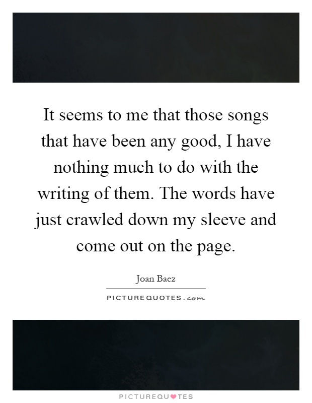 It seems to me that those songs that have been any good, I have nothing much to do with the writing of them. The words have just crawled down my sleeve and come out on the page Picture Quote #1