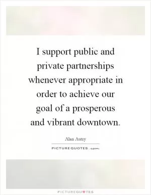 I support public and private partnerships whenever appropriate in order to achieve our goal of a prosperous and vibrant downtown Picture Quote #1