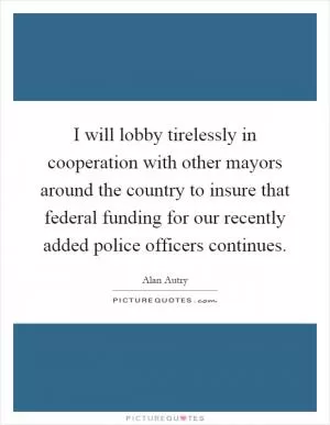 I will lobby tirelessly in cooperation with other mayors around the country to insure that federal funding for our recently added police officers continues Picture Quote #1