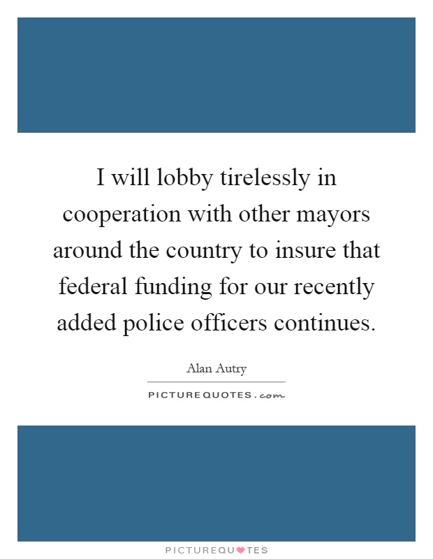 I will lobby tirelessly in cooperation with other mayors around the country to insure that federal funding for our recently added police officers continues Picture Quote #1