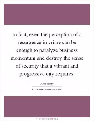 In fact, even the perception of a resurgence in crime can be enough to paralyze business momentum and destroy the sense of security that a vibrant and progressive city requires Picture Quote #1