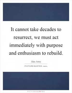 It cannot take decades to resurrect, we must act immediately with purpose and enthusiasm to rebuild Picture Quote #1
