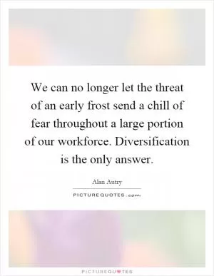 We can no longer let the threat of an early frost send a chill of fear throughout a large portion of our workforce. Diversification is the only answer Picture Quote #1