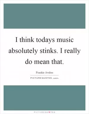 I think todays music absolutely stinks. I really do mean that Picture Quote #1
