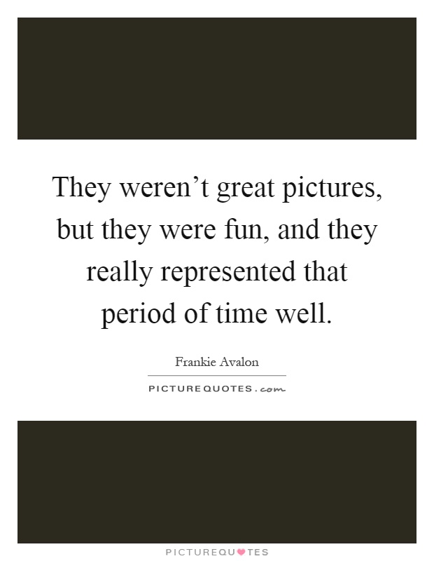 They weren't great pictures, but they were fun, and they really represented that period of time well Picture Quote #1