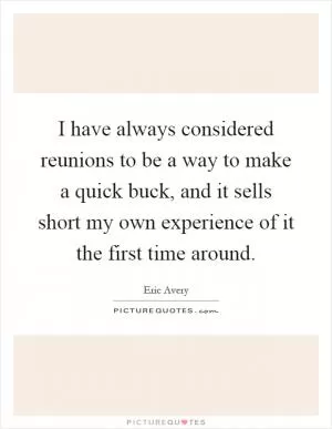 I have always considered reunions to be a way to make a quick buck, and it sells short my own experience of it the first time around Picture Quote #1