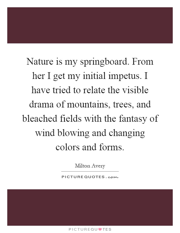 Nature is my springboard. From her I get my initial impetus. I have tried to relate the visible drama of mountains, trees, and bleached fields with the fantasy of wind blowing and changing colors and forms Picture Quote #1