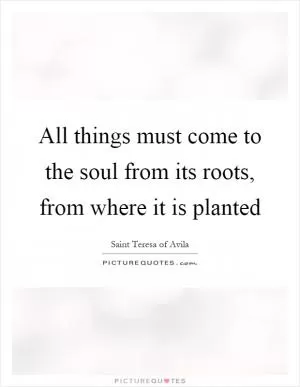 All things must come to the soul from its roots, from where it is planted Picture Quote #1