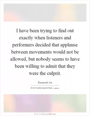 I have been trying to find out exactly when listeners and performers decided that applause between movements would not be allowed, but nobody seems to have been willing to admit that they were the culprit Picture Quote #1