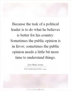 Because the task of a political leader is to do what he believes is better for his country. Sometimes the public opinion is in favor; sometimes the public opinion needs a little bit more time to understand things Picture Quote #1