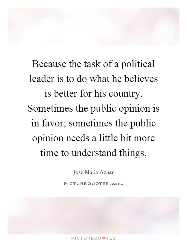 Because the task of a political leader is to do what he believes is better for his country. Sometimes the public opinion is in favor; sometimes the public opinion needs a little bit more time to understand things Picture Quote #1