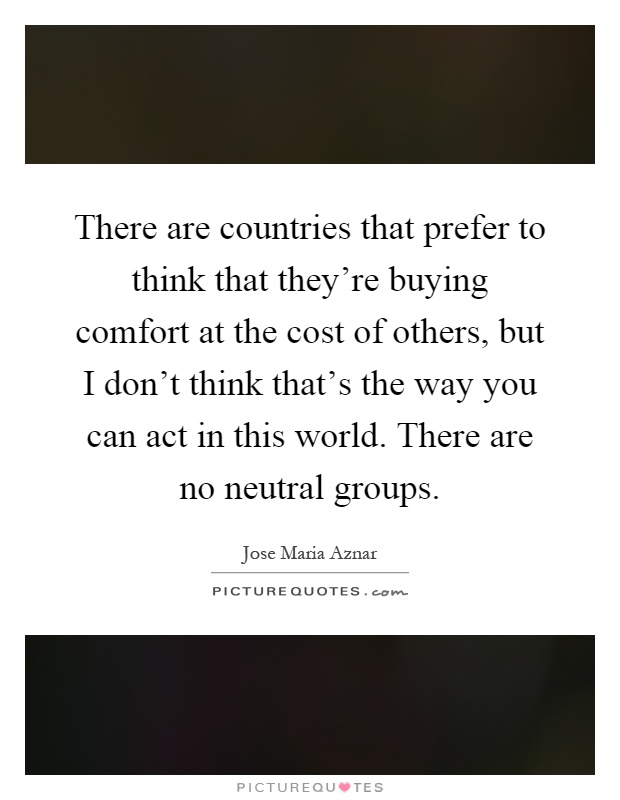 There are countries that prefer to think that they're buying comfort at the cost of others, but I don't think that's the way you can act in this world. There are no neutral groups Picture Quote #1