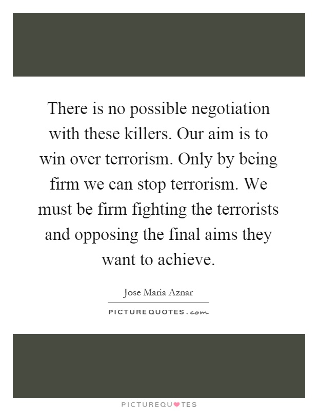 There is no possible negotiation with these killers. Our aim is to win over terrorism. Only by being firm we can stop terrorism. We must be firm fighting the terrorists and opposing the final aims they want to achieve Picture Quote #1
