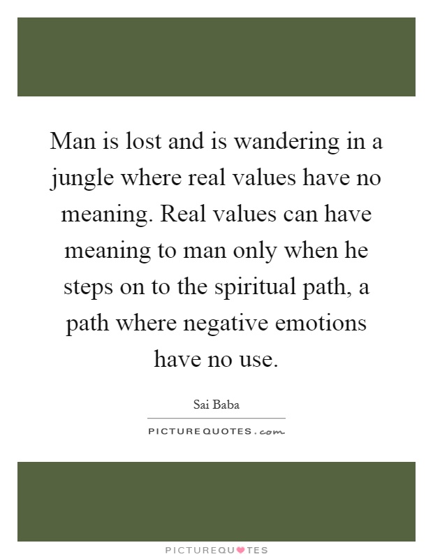 Man is lost and is wandering in a jungle where real values have no meaning. Real values can have meaning to man only when he steps on to the spiritual path, a path where negative emotions have no use Picture Quote #1