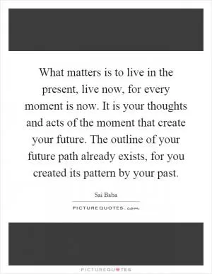 What matters is to live in the present, live now, for every moment is now. It is your thoughts and acts of the moment that create your future. The outline of your future path already exists, for you created its pattern by your past Picture Quote #1