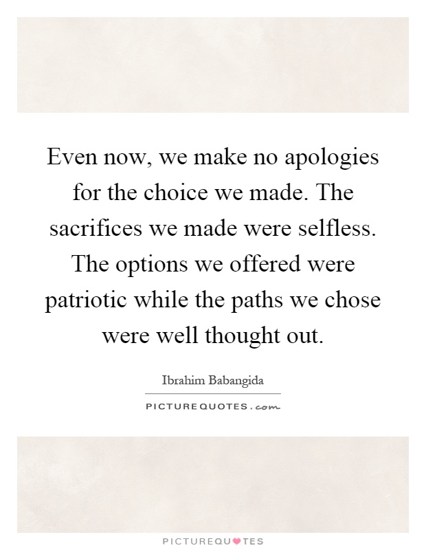 Even now, we make no apologies for the choice we made. The sacrifices we made were selfless. The options we offered were patriotic while the paths we chose were well thought out Picture Quote #1