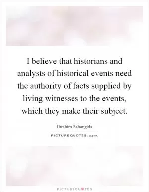 I believe that historians and analysts of historical events need the authority of facts supplied by living witnesses to the events, which they make their subject Picture Quote #1