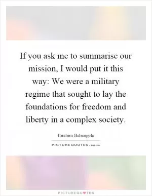 If you ask me to summarise our mission, I would put it this way: We were a military regime that sought to lay the foundations for freedom and liberty in a complex society Picture Quote #1