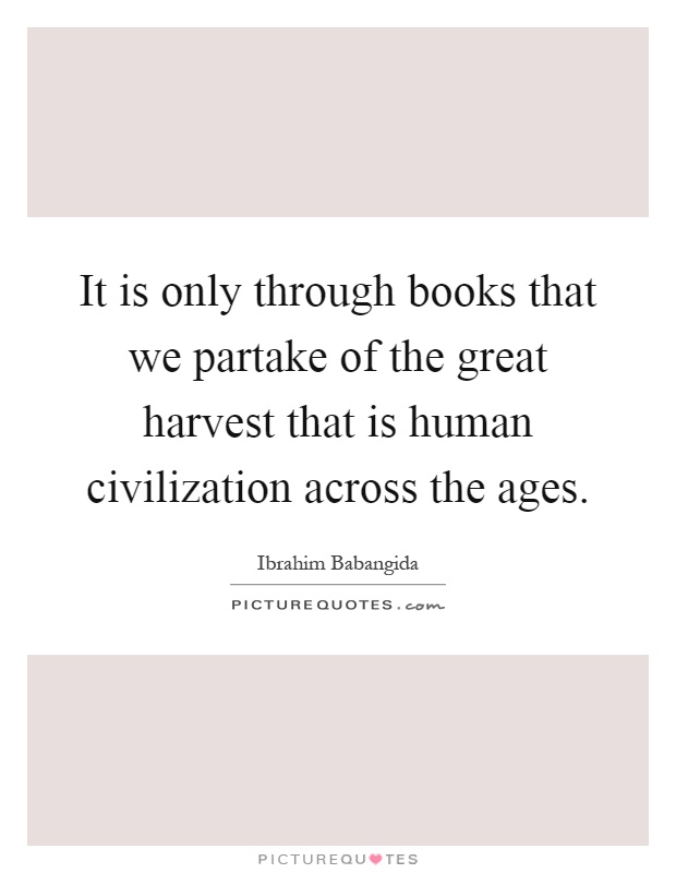 It is only through books that we partake of the great harvest that is human civilization across the ages Picture Quote #1
