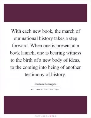 With each new book, the march of our national history takes a step forward. When one is present at a book launch, one is bearing witness to the birth of a new body of ideas, to the coming into being of another testimony of history Picture Quote #1
