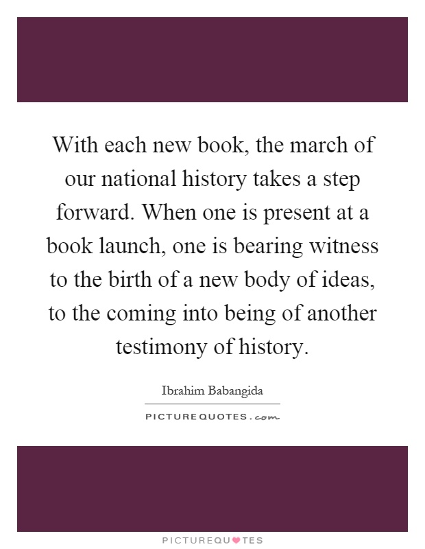 With each new book, the march of our national history takes a step forward. When one is present at a book launch, one is bearing witness to the birth of a new body of ideas, to the coming into being of another testimony of history Picture Quote #1