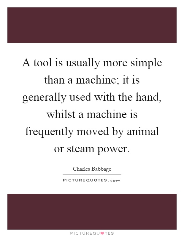 A tool is usually more simple than a machine; it is generally used with the hand, whilst a machine is frequently moved by animal or steam power Picture Quote #1