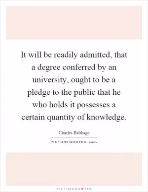 It will be readily admitted, that a degree conferred by an university, ought to be a pledge to the public that he who holds it possesses a certain quantity of knowledge Picture Quote #1