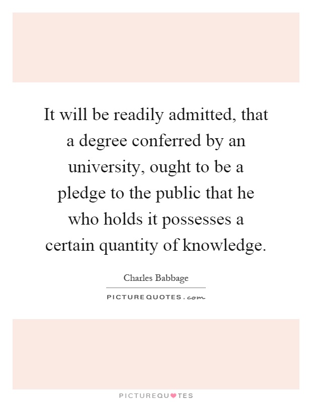 It will be readily admitted, that a degree conferred by an university, ought to be a pledge to the public that he who holds it possesses a certain quantity of knowledge Picture Quote #1