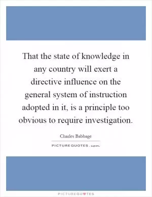 That the state of knowledge in any country will exert a directive influence on the general system of instruction adopted in it, is a principle too obvious to require investigation Picture Quote #1