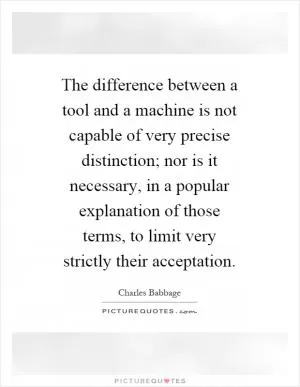 The difference between a tool and a machine is not capable of very precise distinction; nor is it necessary, in a popular explanation of those terms, to limit very strictly their acceptation Picture Quote #1