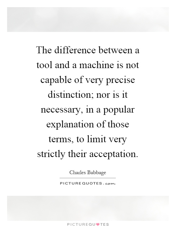 The difference between a tool and a machine is not capable of very precise distinction; nor is it necessary, in a popular explanation of those terms, to limit very strictly their acceptation Picture Quote #1