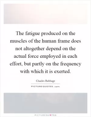 The fatigue produced on the muscles of the human frame does not altogether depend on the actual force employed in each effort, but partly on the frequency with which it is exerted Picture Quote #1