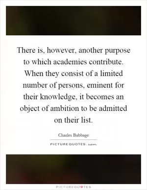 There is, however, another purpose to which academies contribute. When they consist of a limited number of persons, eminent for their knowledge, it becomes an object of ambition to be admitted on their list Picture Quote #1
