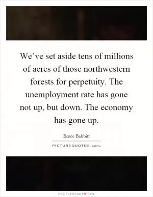 We’ve set aside tens of millions of acres of those northwestern forests for perpetuity. The unemployment rate has gone not up, but down. The economy has gone up Picture Quote #1